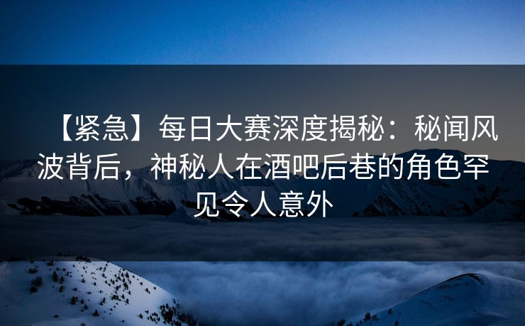 【紧急】每日大赛深度揭秘：秘闻风波背后，神秘人在酒吧后巷的角色罕见令人意外