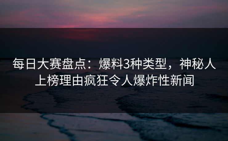 每日大赛盘点：爆料3种类型，神秘人上榜理由疯狂令人爆炸性新闻