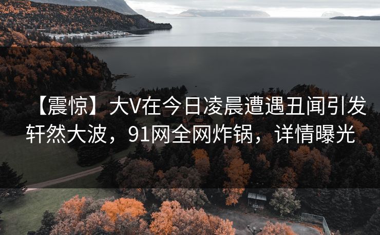 【震惊】大V在今日凌晨遭遇丑闻引发轩然大波，91网全网炸锅，详情曝光