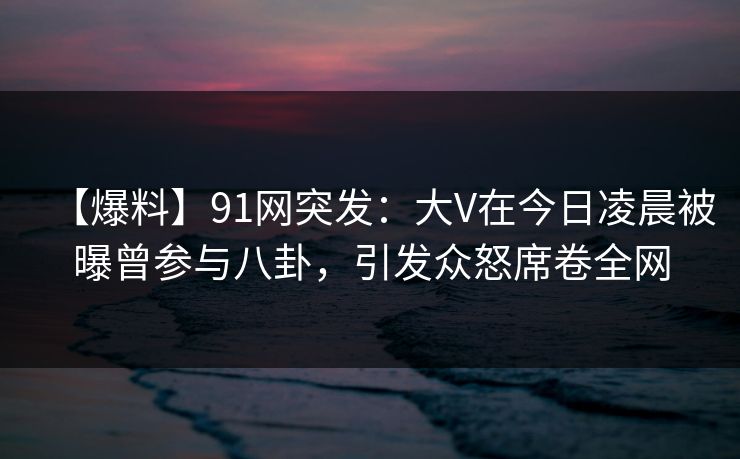 【爆料】91网突发：大V在今日凌晨被曝曾参与八卦，引发众怒席卷全网
