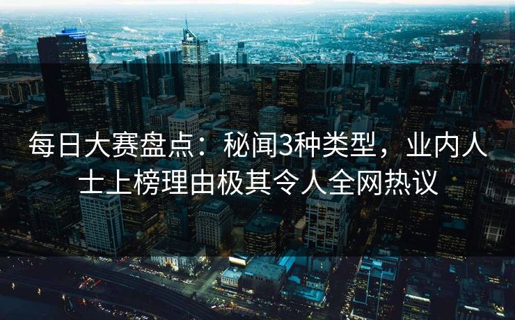 每日大赛盘点：秘闻3种类型，业内人士上榜理由极其令人全网热议
