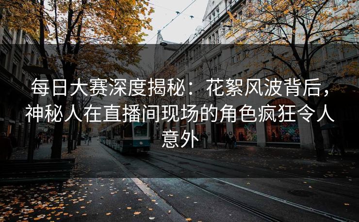 每日大赛深度揭秘：花絮风波背后，神秘人在直播间现场的角色疯狂令人意外