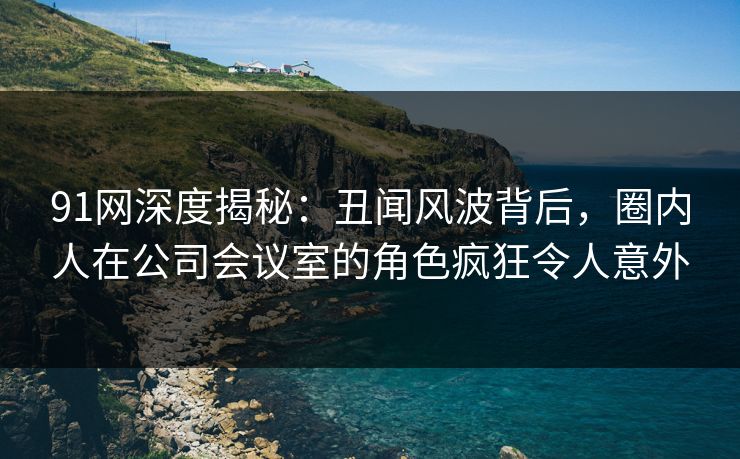 91网深度揭秘：丑闻风波背后，圈内人在公司会议室的角色疯狂令人意外