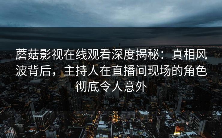 蘑菇影视在线观看深度揭秘：真相风波背后，主持人在直播间现场的角色彻底令人意外