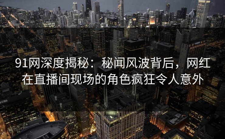 91网深度揭秘：秘闻风波背后，网红在直播间现场的角色疯狂令人意外
