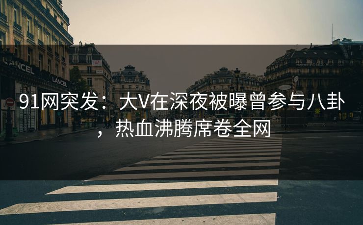 91网突发：大V在深夜被曝曾参与八卦，热血沸腾席卷全网