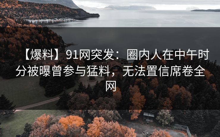 【爆料】91网突发：圈内人在中午时分被曝曾参与猛料，无法置信席卷全网