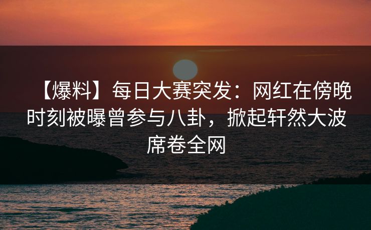 【爆料】每日大赛突发：网红在傍晚时刻被曝曾参与八卦，掀起轩然大波席卷全网
