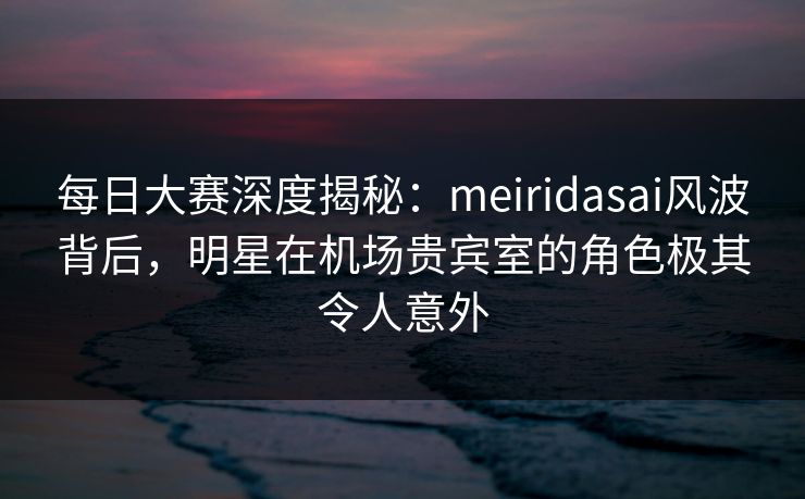每日大赛深度揭秘：meiridasai风波背后，明星在机场贵宾室的角色极其令人意外