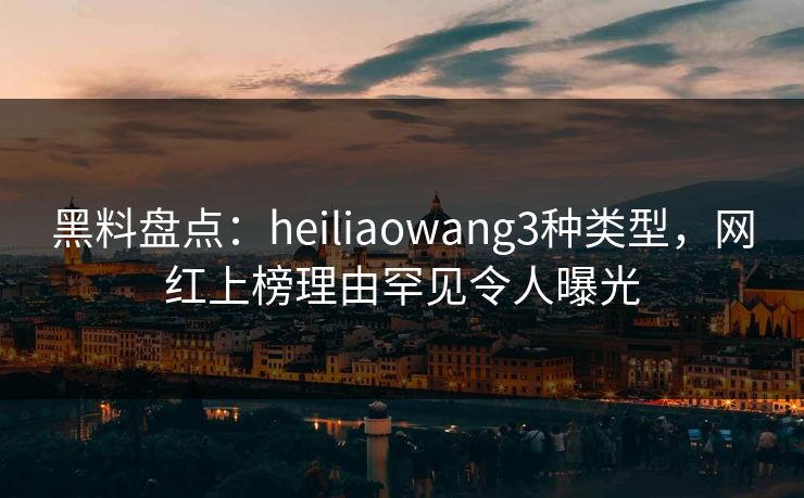 黑料盘点：heiliaowang3种类型，网红上榜理由罕见令人曝光