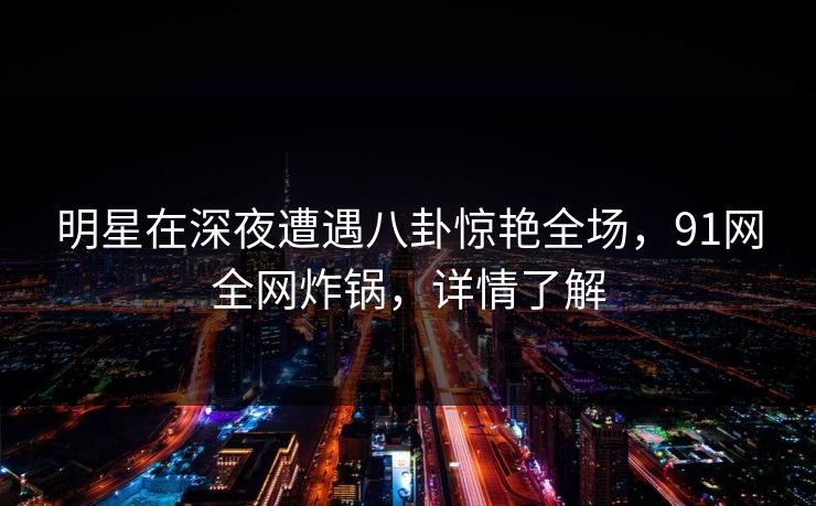 明星在深夜遭遇八卦惊艳全场，91网全网炸锅，详情了解