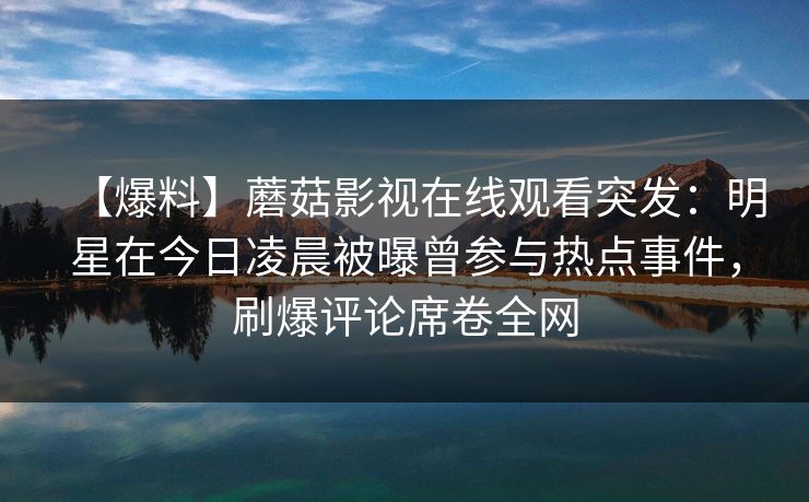 【爆料】蘑菇影视在线观看突发：明星在今日凌晨被曝曾参与热点事件，刷爆评论席卷全网