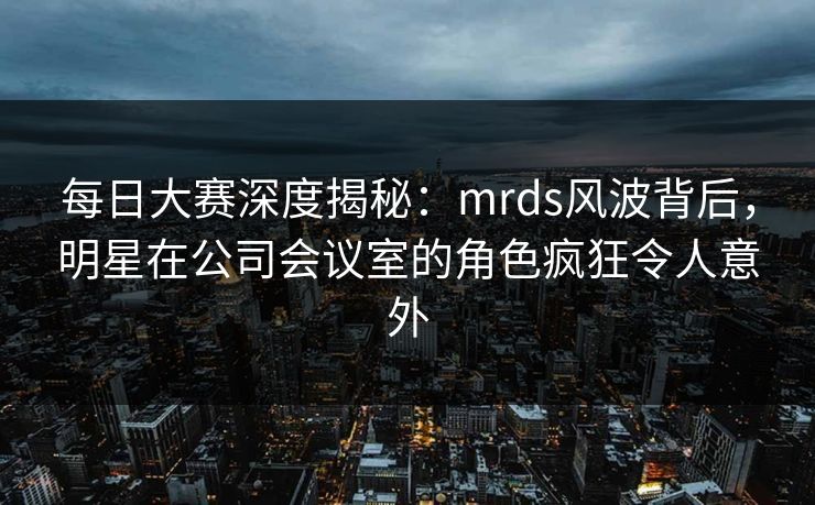 每日大赛深度揭秘：mrds风波背后，明星在公司会议室的角色疯狂令人意外
