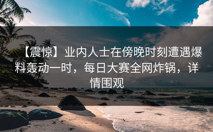【震惊】业内人士在傍晚时刻遭遇爆料轰动一时，每日大赛全网炸锅，详情围观
