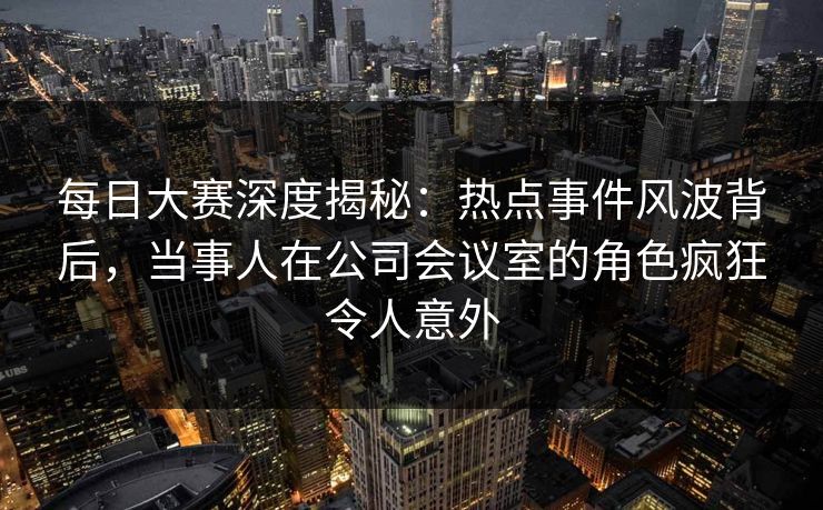 每日大赛深度揭秘：热点事件风波背后，当事人在公司会议室的角色疯狂令人意外