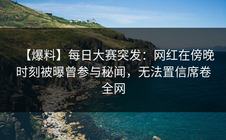 【爆料】每日大赛突发：网红在傍晚时刻被曝曾参与秘闻，无法置信席卷全网