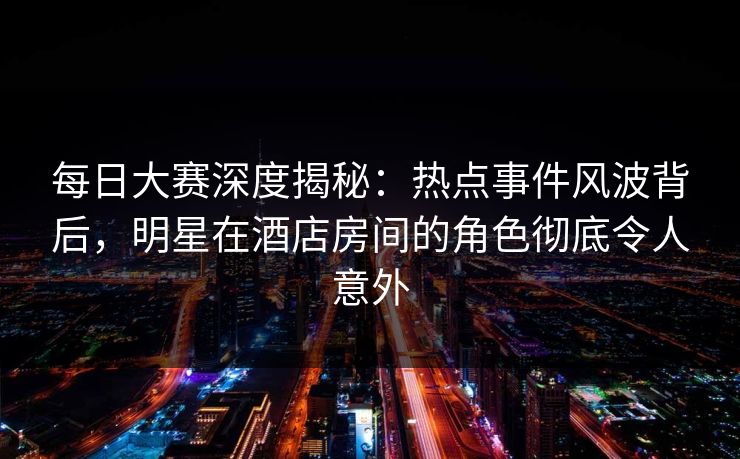 每日大赛深度揭秘：热点事件风波背后，明星在酒店房间的角色彻底令人意外