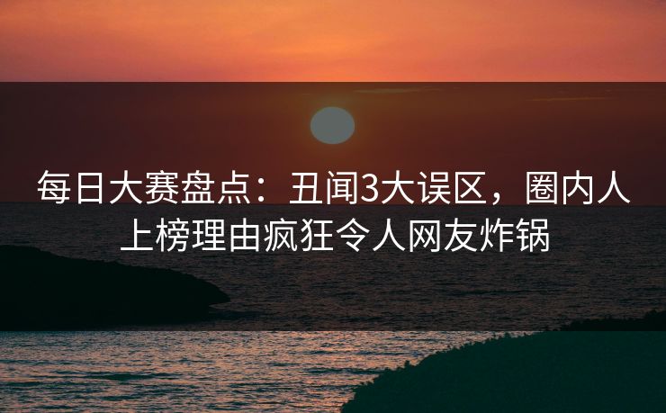 每日大赛盘点：丑闻3大误区，圈内人上榜理由疯狂令人网友炸锅