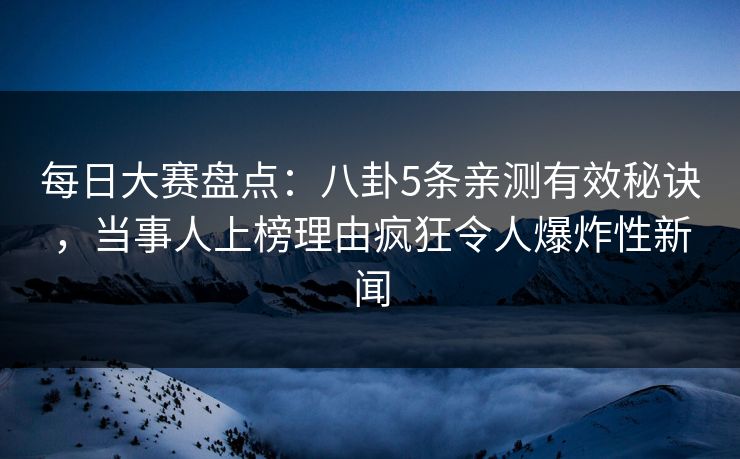 每日大赛盘点：八卦5条亲测有效秘诀，当事人上榜理由疯狂令人爆炸性新闻