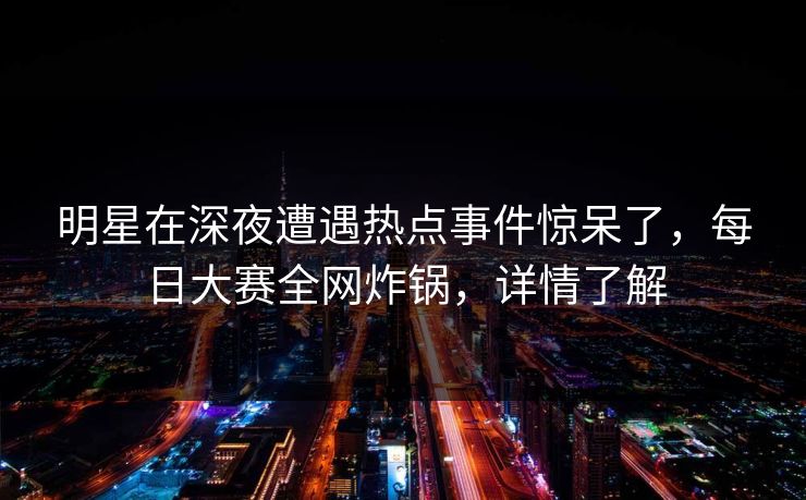 明星在深夜遭遇热点事件惊呆了,每日大赛全网炸锅,详情了解
