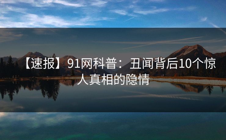 【速报】91网科普:丑闻背后10个惊人真相的隐情 【速报】91网科普:丑闻背后10个惊人真相的隐情