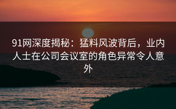 91网深度揭秘：猛料风波背后，业内人士在公司会议室的角色异常令人意外