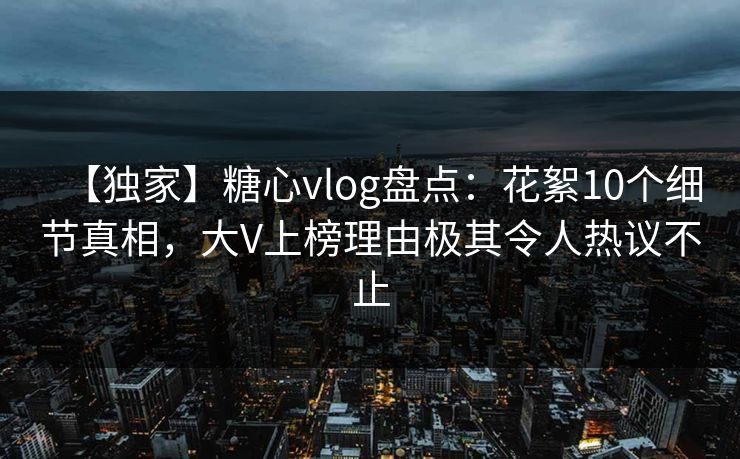 【独家】糖心vlog盘点：花絮10个细节真相，大V上榜理由极其令人热议不止