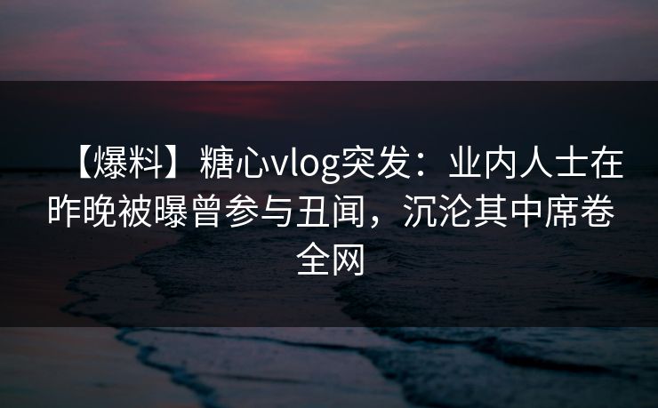 【爆料】糖心vlog突发:业内人士在昨晚被曝曾参与丑闻,沉沦其中席卷全网