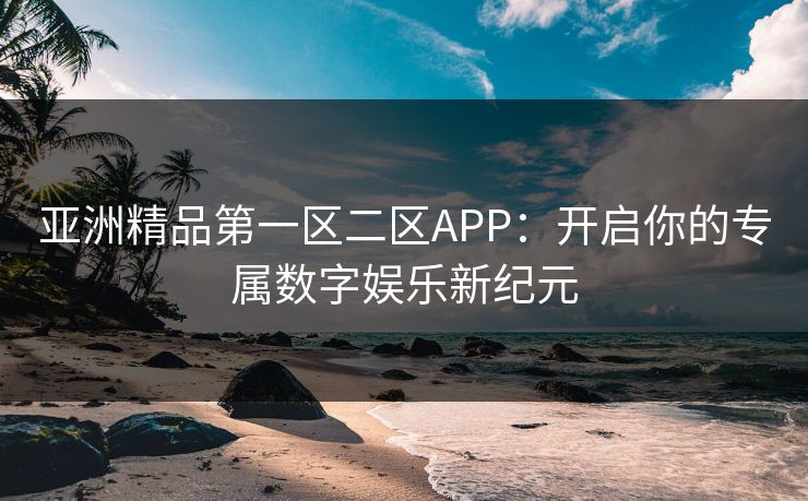亚洲精品第一区二区APP:开启你的专属数字娱乐新纪元