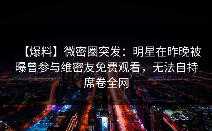 【爆料】微密圈突发:明星在昨晚被曝曾参与维密友免费观看,无法自持席卷全网