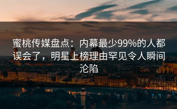蜜桃传媒盘点:内幕最少99%的人都误会了,明星上榜理由罕见令人瞬间沦陷