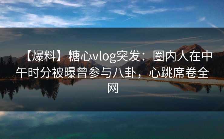 【爆料】糖心vlog突发：圈内人在中午时分被曝曾参与八卦，心跳席卷全网