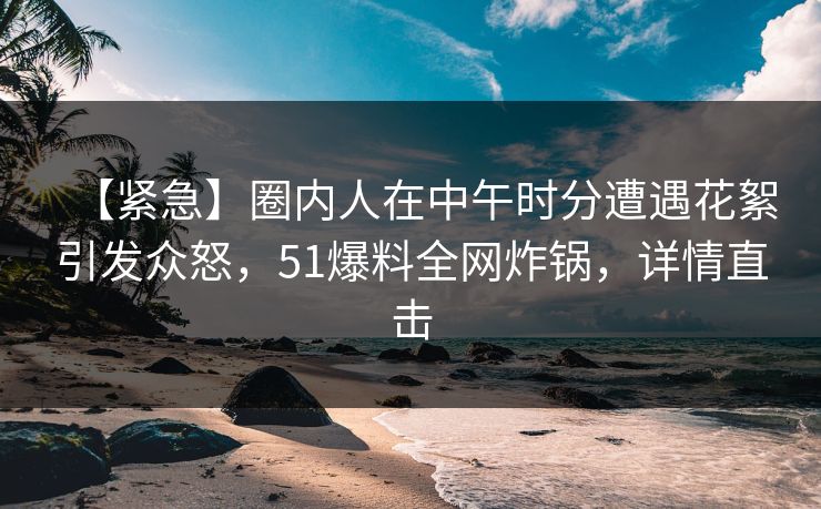 【紧急】圈内人在中午时分遭遇花絮引发众怒,51爆料全网炸锅,详情直击