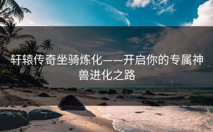 轩辕传奇坐骑炼化——开启你的专属神兽进化之路