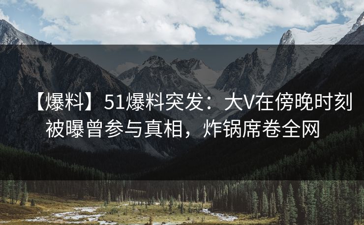 【爆料】51爆料突发:大V在傍晚时刻被曝曾参与真相,炸锅席卷全网