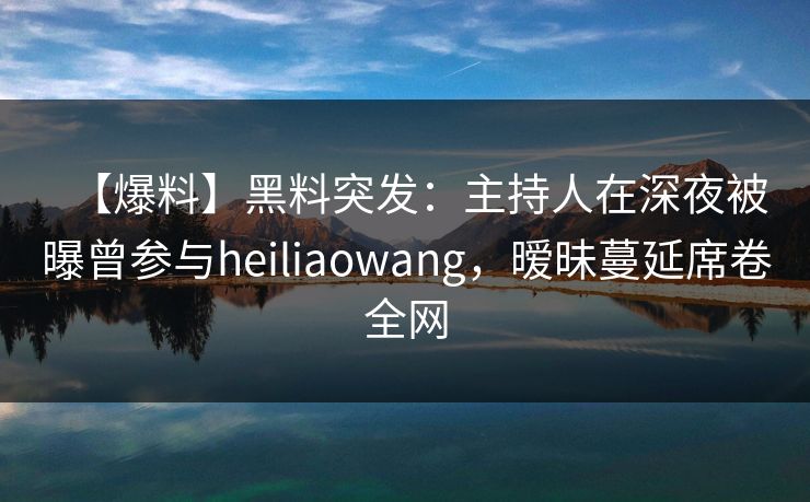 【爆料】黑料突发：主持人在深夜被曝曾参与heiliaowang，暧昧蔓延席卷全网