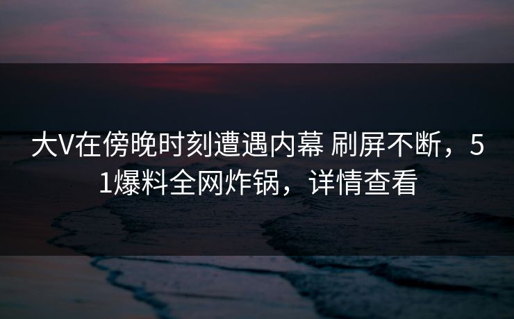 大V在傍晚时刻遭遇内幕 刷屏不断，51爆料全网炸锅，详情查看