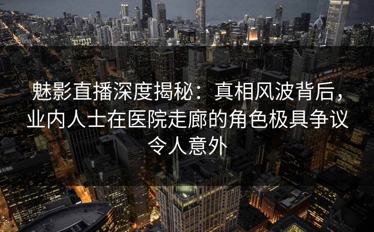 魅影直播深度揭秘：真相风波背后，业内人士在医院走廊的角色极具争议令人意外