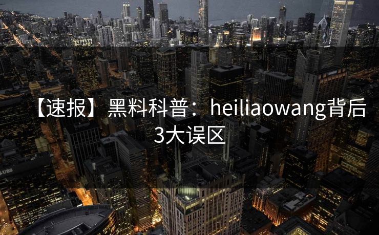【速报】黑料科普：heiliaowang背后3大误区