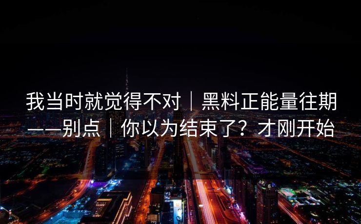 我当时就觉得不对｜黑料正能量往期——别点｜你以为结束了？才刚开始