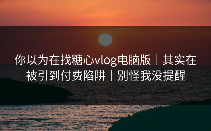 你以为在找糖心vlog电脑版｜其实在被引到付费陷阱｜别怪我没提醒