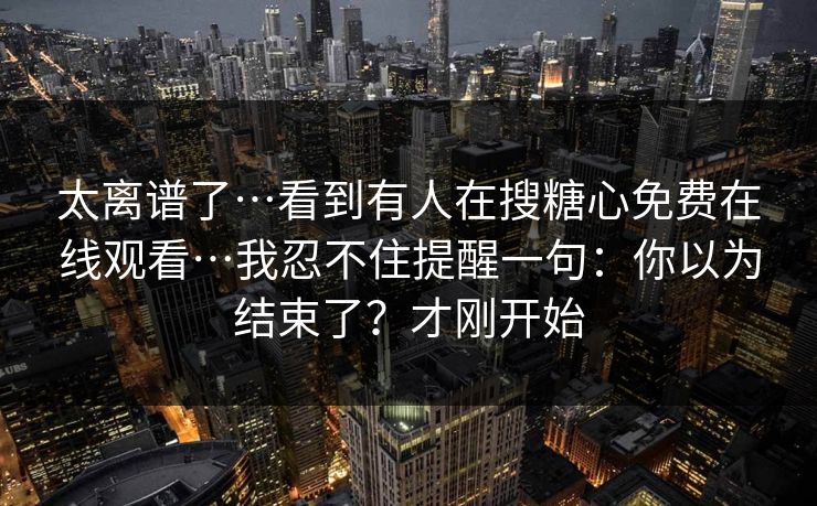 太离谱了…看到有人在搜糖心免费在线观看…我忍不住提醒一句：你以为结束了？才刚开始