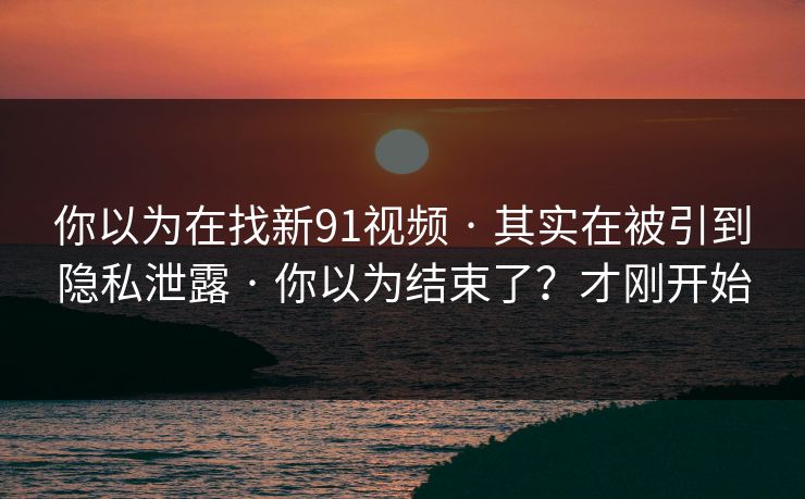 你以为在找新91视频 · 其实在被引到隐私泄露 · 你以为结束了？才刚开始