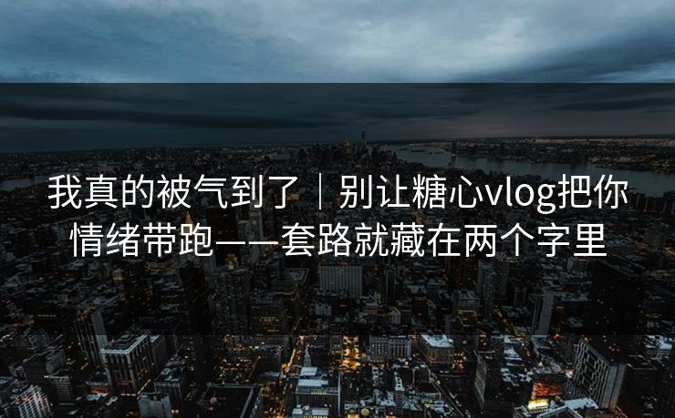 我真的被气到了｜别让糖心vlog把你情绪带跑——套路就藏在两个字里