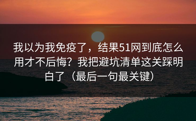 我以为我免疫了，结果51网到底怎么用才不后悔？我把避坑清单这关踩明白了（最后一句最关键）