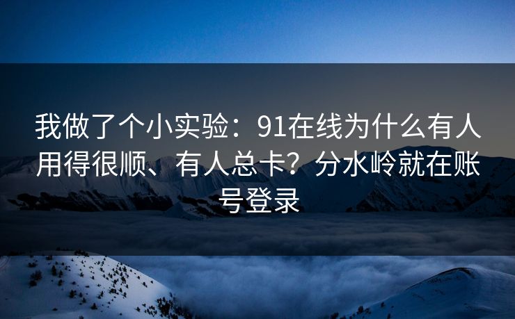 我做了个小实验：91在线为什么有人用得很顺、有人总卡？分水岭就在账号登录
