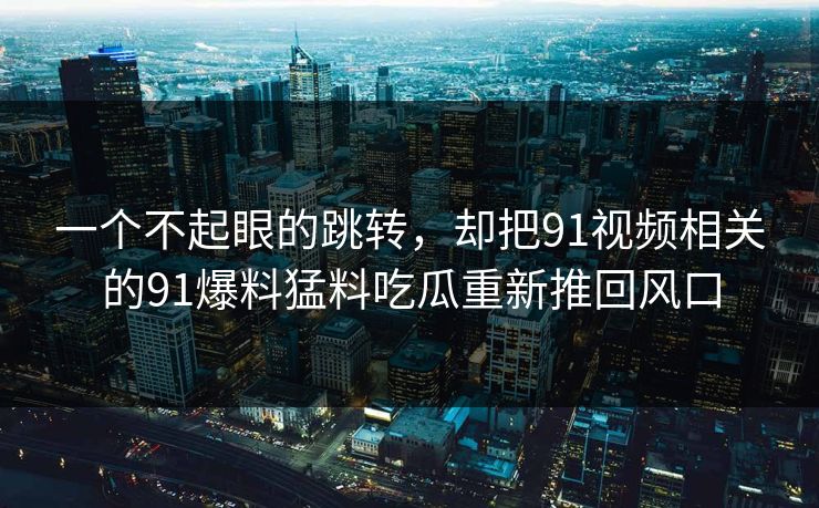 一个不起眼的跳转,却把91视频相关的91爆料猛料吃瓜重新推回风口 一个不起眼的跳转,却把91视频相关的91爆料猛料吃瓜重新推回风口