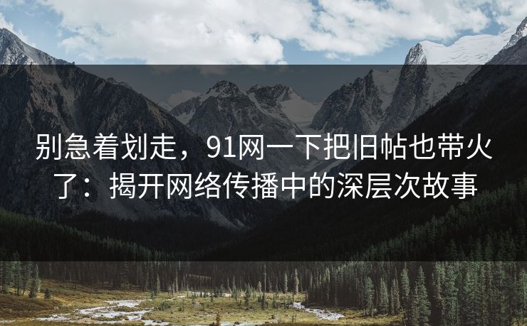 别急着划走，91网一下把旧帖也带火了：揭开网络传播中的深层次故事